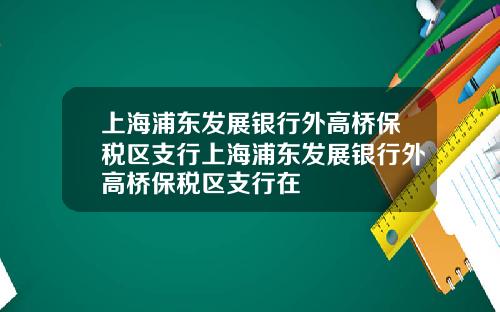 上海浦东发展银行外高桥保税区支行上海浦东发展银行外高桥保税区支行在