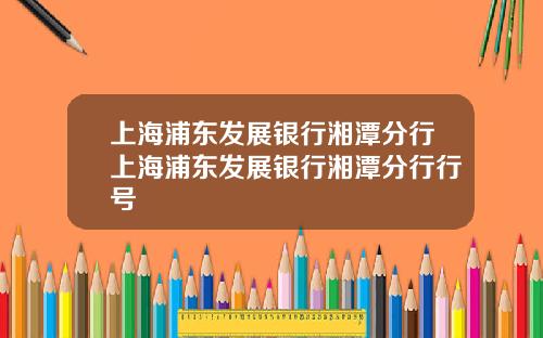 上海浦东发展银行湘潭分行上海浦东发展银行湘潭分行行号