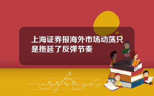 上海证券报海外市场动荡只是拖延了反弹节奏