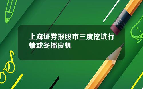 上海证券报股市三度挖坑行情或冬播良机