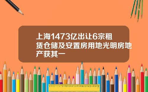 上海1473亿出让6宗租赁仓储及安置房用地光明房地产获其一