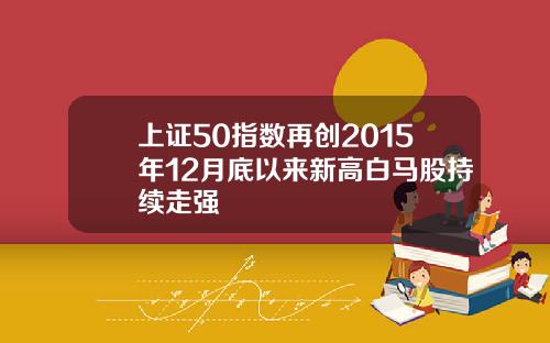 上证50指数再创2015年12月底以来新高白马股持续走强