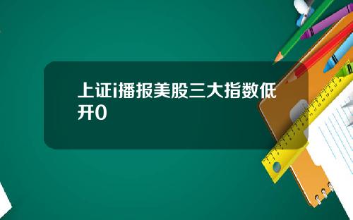 上证i播报美股三大指数低开0