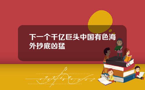 下一个千亿巨头中国有色海外抄底凶猛