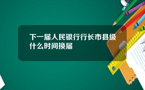 下一届人民银行行长市县级什么时间换届