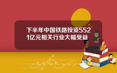 下半年中国铁路投资5521亿元相关行业大幅受益