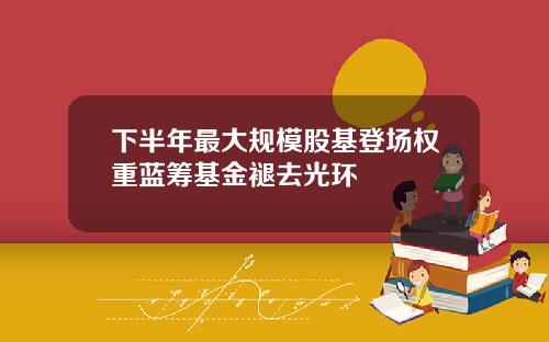 下半年最大规模股基登场权重蓝筹基金褪去光环