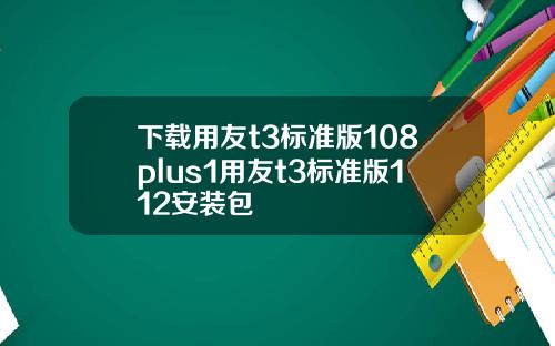 下载用友t3标准版108plus1用友t3标准版112安装包