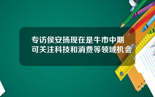专访侯安扬现在是牛市中期可关注科技和消费等领域机会
