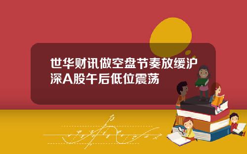 世华财讯做空盘节奏放缓沪深A股午后低位震荡