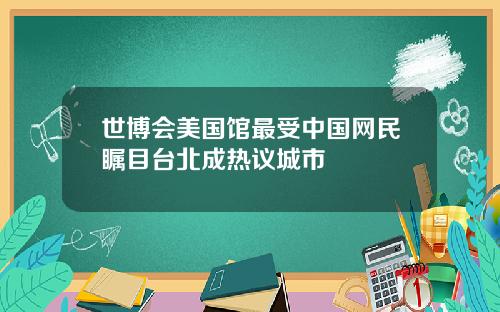 世博会美国馆最受中国网民瞩目台北成热议城市