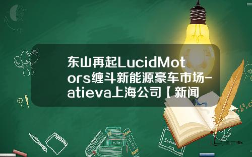 东山再起LucidMotors缠斗新能源豪车市场-atieva上海公司【新闻】.