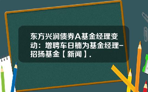 东方兴润债券A基金经理变动：增聘车日楠为基金经理-招扬基金【新闻】.