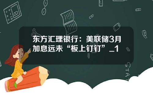 东方汇理银行：美联储3月加息远未“板上钉钉”_1