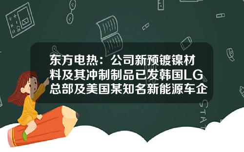 东方电热：公司新预镀镍材料及其冲制制品已发韩国LG总部及美国某知名新能源车企做验证-镇江东方电热科技股份有限公司【新闻】.