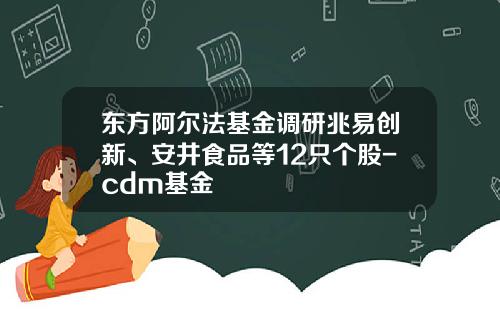 东方阿尔法基金调研兆易创新、安井食品等12只个股-cdm基金