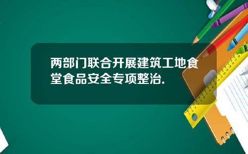 两部门联合开展建筑工地食堂食品安全专项整治.