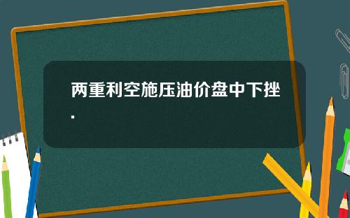 两重利空施压油价盘中下挫.