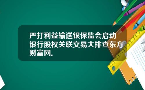 严打利益输送银保监会启动银行股权关联交易大排查东方财富网.