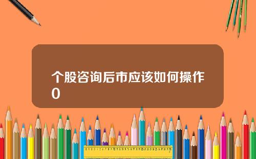 个股咨询后市应该如何操作0