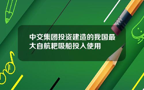 中交集团投资建造的我国最大自航耙吸船投入使用
