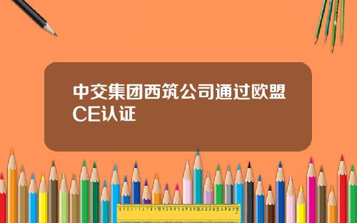 中交集团西筑公司通过欧盟CE认证