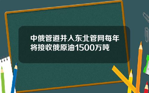 中俄管道并入东北管网每年将接收俄原油1500万吨