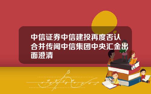 中信证券中信建投再度否认合并传闻中信集团中央汇金出面澄清