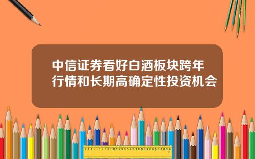 中信证券看好白酒板块跨年行情和长期高确定性投资机会