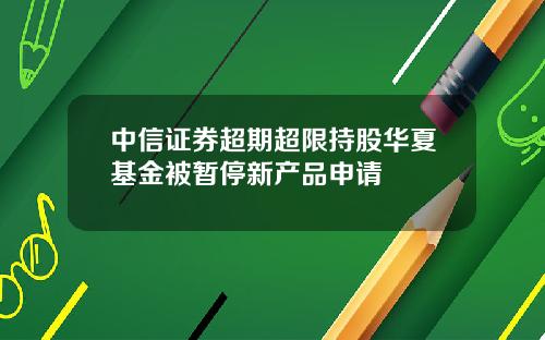 中信证券超期超限持股华夏基金被暂停新产品申请
