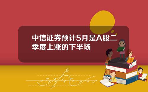 中信证券预计5月是A股二季度上涨的下半场