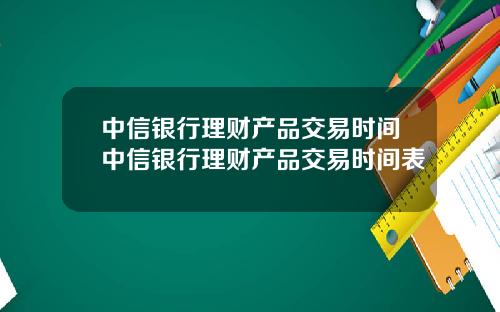 中信银行理财产品交易时间中信银行理财产品交易时间表