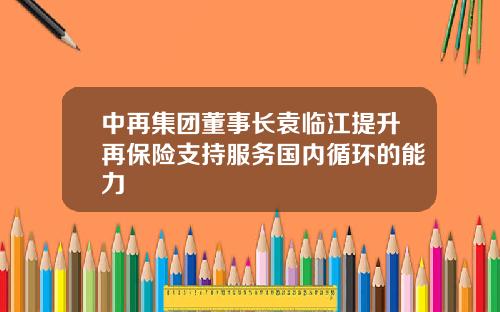 中再集团董事长袁临江提升再保险支持服务国内循环的能力