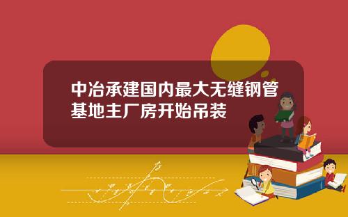 中冶承建国内最大无缝钢管基地主厂房开始吊装