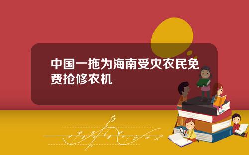 中国一拖为海南受灾农民免费抢修农机