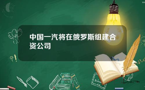 中国一汽将在俄罗斯组建合资公司