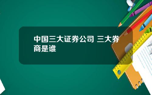 中国三大证券公司 三大券商是谁