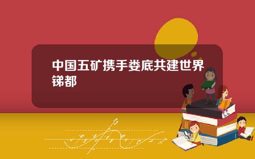 中国五矿携手娄底共建世界锑都