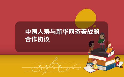 中国人寿与新华网签署战略合作协议