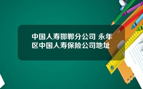 中国人寿邯郸分公司 永年区中国人寿保险公司地址