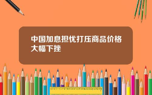 中国加息担忧打压商品价格大幅下挫