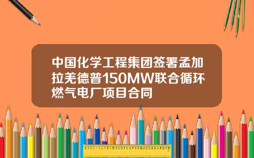 中国化学工程集团签署孟加拉羌德普150MW联合循环燃气电厂项目合同