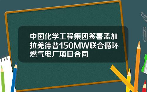 中国化学工程集团签署孟加拉羌德普150MW联合循环燃气电厂项目合同