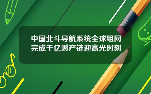 中国北斗导航系统全球组网完成千亿财产链迎高光时刻
