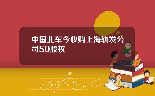 中国北车今收购上海轨发公司50股权