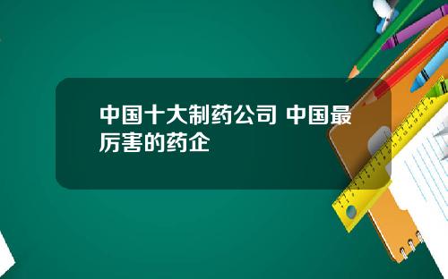 中国十大制药公司 中国最厉害的药企