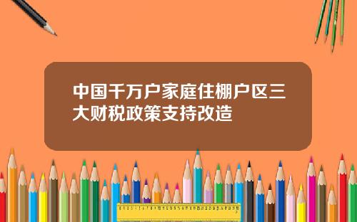 中国千万户家庭住棚户区三大财税政策支持改造