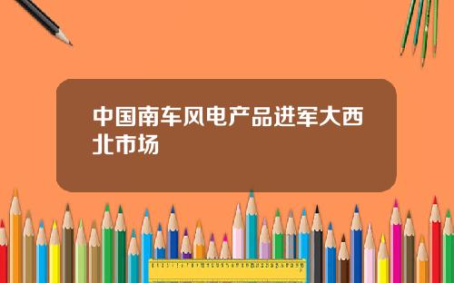 中国南车风电产品进军大西北市场