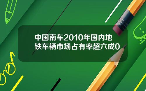 中国南车2010年国内地铁车辆市场占有率超六成0
