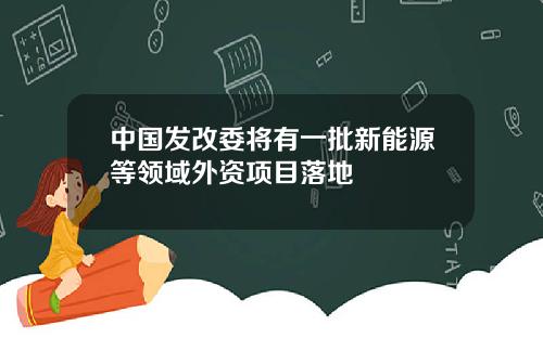 中国发改委将有一批新能源等领域外资项目落地